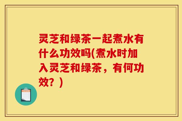 灵芝和绿茶一起煮水有什么功效吗(煮水时加入灵芝和绿茶,有何功效?)