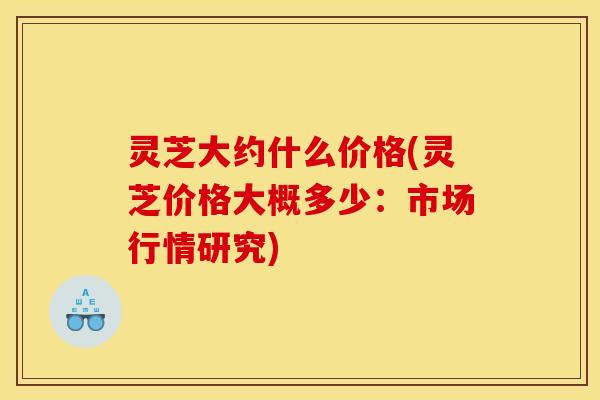 灵芝大约什么价格(灵芝价格大概多少：市场行情研究)