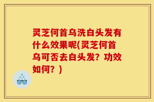 灵芝何首乌洗白头发有什么效果呢(灵芝何首乌可否去白头发?功效如何?)