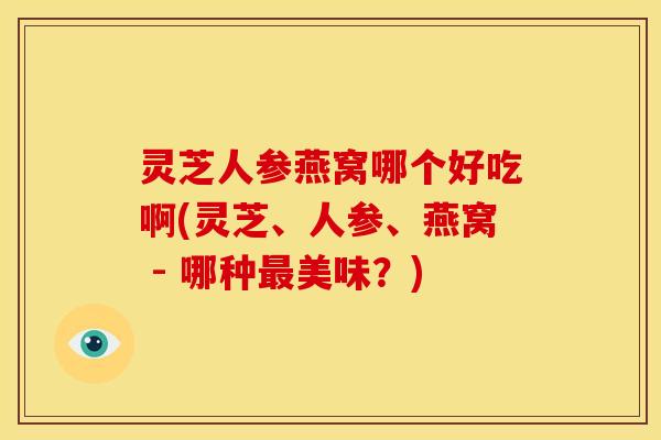 灵芝人参燕窝哪个好吃啊(灵芝、人参、燕窝 - 哪种最美味？)