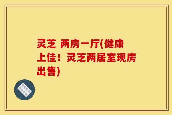 灵芝 两房一厅(健康上佳!灵芝两居室现房出售)
