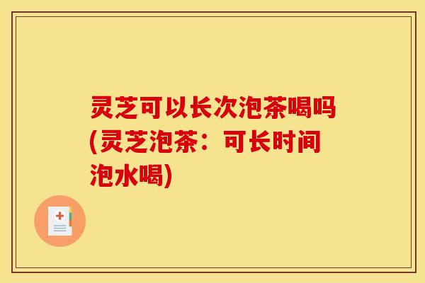灵芝可以长次泡茶喝吗(灵芝泡茶：可长时间泡水喝)