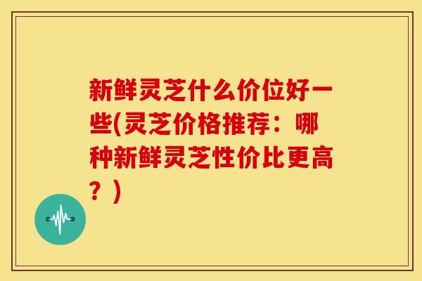 新鲜灵芝什么价位好一些(灵芝价格推荐:哪种新鲜灵芝性价比更高?)