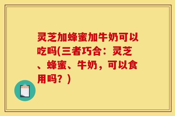 灵芝加蜂蜜加牛奶可以吃吗(三者巧合:灵芝、蜂蜜、牛奶,可以食用吗?)