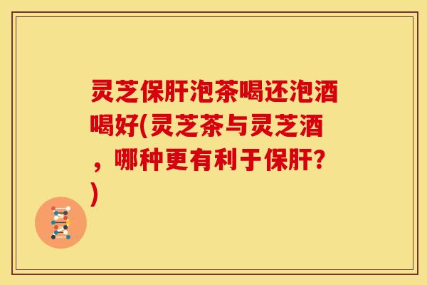 灵芝保肝泡茶喝还泡酒喝好(灵芝茶与灵芝酒,哪种更有利于保肝?)