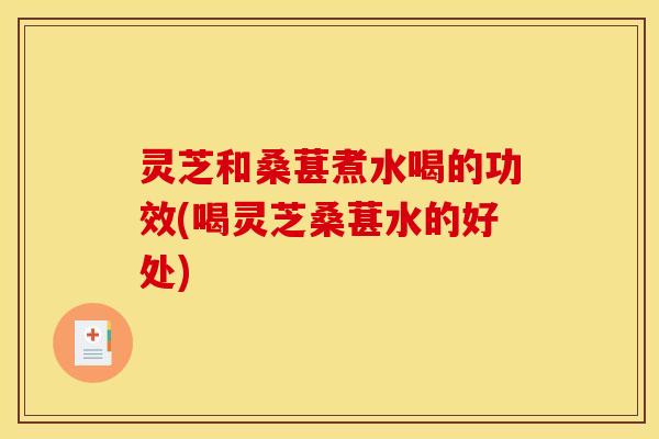 灵芝和桑葚煮水喝的功效(喝灵芝桑葚水的好处)