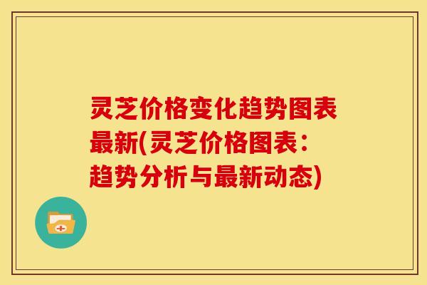 灵芝价格变化趋势图表最新(灵芝价格图表：趋势分析与最新动态)