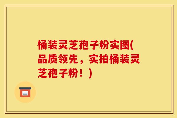 桶装灵芝孢子粉实图(品质领先,实拍桶装灵芝孢子粉!)