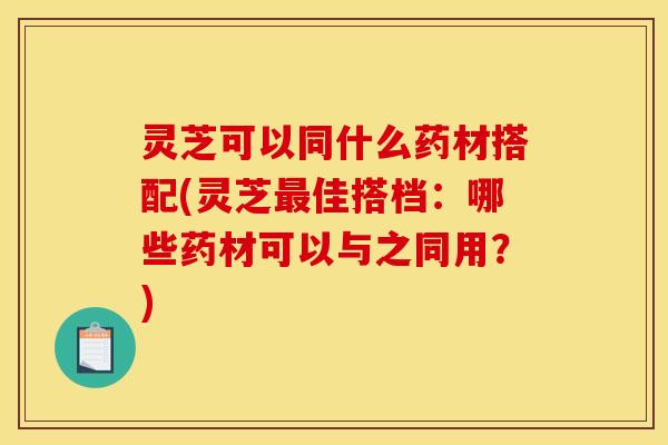 灵芝可以同什么药材搭配(灵芝最佳搭档:哪些药材可以与之同用?)