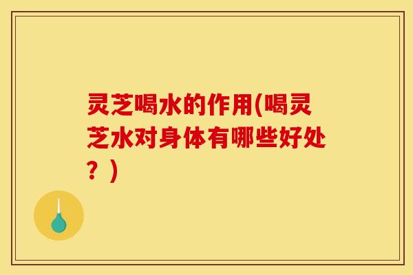 灵芝喝水的作用(喝灵芝水对身体有哪些好处?)