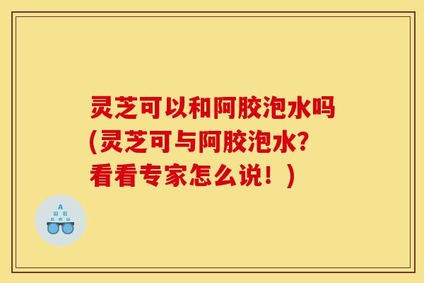 灵芝可以和阿胶泡水吗(灵芝可与阿胶泡水?看看专家怎么说!)