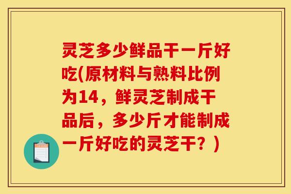 灵芝多少鲜品干一斤好吃(原材料与熟料比例为14,鲜灵芝制成干品后,多少斤才能制成一斤好吃的灵芝干?)