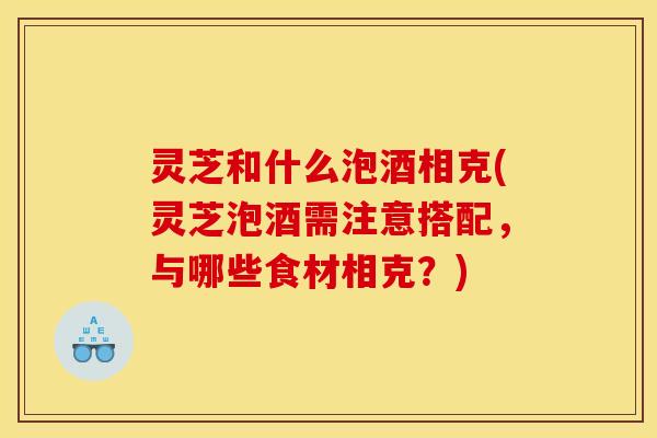 灵芝和什么泡酒相克(灵芝泡酒需注意搭配，与哪些食材相克？)