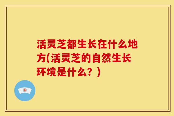 活灵芝都生长在什么地方(活灵芝的自然生长环境是什么?)