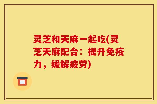 灵芝和天麻一起吃(灵芝天麻配合:提升免疫力,缓解疲劳)