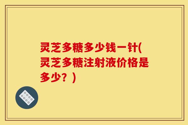灵芝多糖多少钱一针(灵芝多糖注射液价格是多少?)