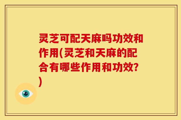 灵芝可配天麻吗功效和作用(灵芝和天麻的配合有哪些作用和功效?)