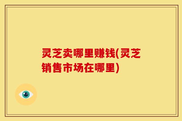 灵芝卖哪里赚钱(灵芝销售市场在哪里)