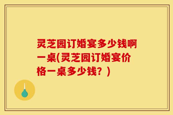 灵芝园订婚宴多少钱啊一桌(灵芝园订婚宴价格一桌多少钱?)
