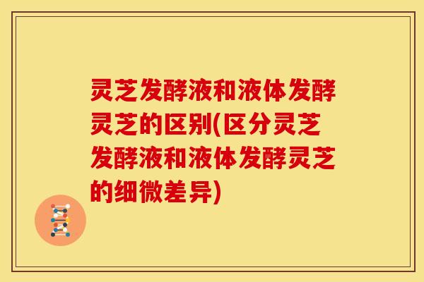 灵芝发酵液和液体发酵灵芝的区别(区分灵芝发酵液和液体发酵灵芝的细微差异)