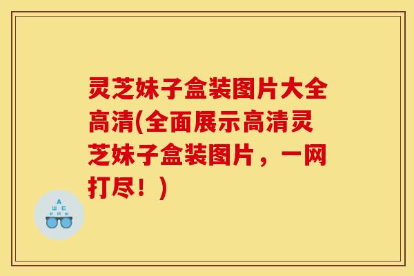 灵芝妹子盒装图片大全高清(全面展示高清灵芝妹子盒装图片,一网打尽!)