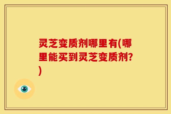 灵芝变质剂哪里有(哪里能买到灵芝变质剂?)