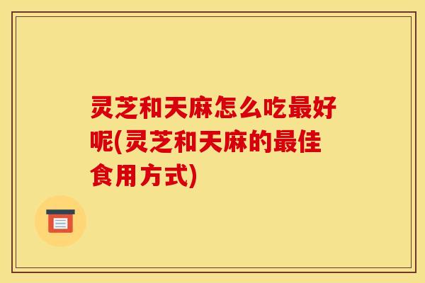 灵芝和天麻怎么吃最好呢(灵芝和天麻的最佳食用方式)