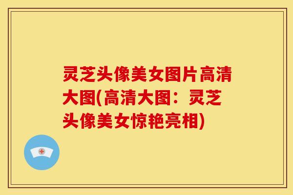 灵芝头像美女图片高清大图(高清大图:灵芝头像美女惊艳亮相)