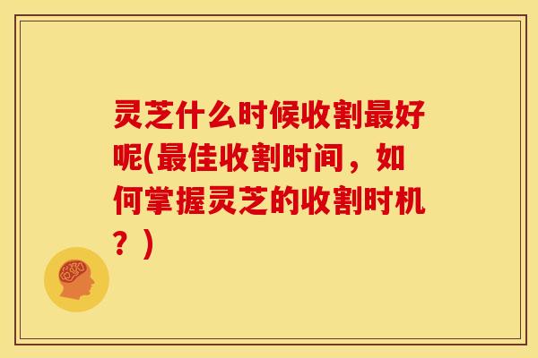 灵芝什么时候收割最好呢(最佳收割时间,如何掌握灵芝的收割时机?)