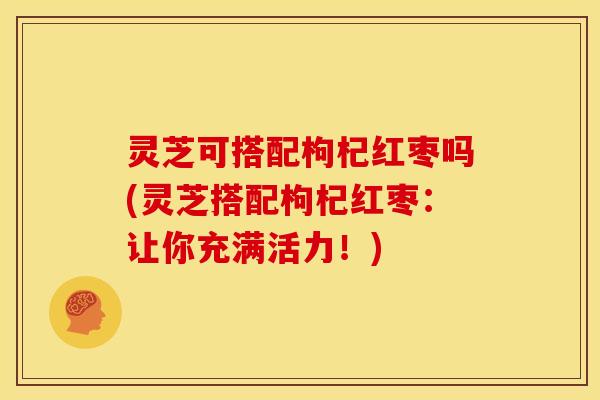 灵芝可搭配枸杞红枣吗(灵芝搭配枸杞红枣:让你充满活力!)