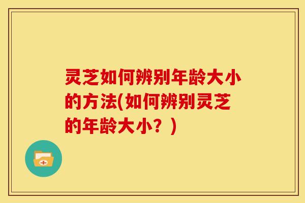 灵芝如何辨别年龄大小的方法(如何辨别灵芝的年龄大小?)