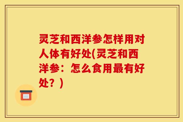 灵芝和西洋参怎样用对人体有好处(灵芝和西洋参:怎么食用最有好处?)