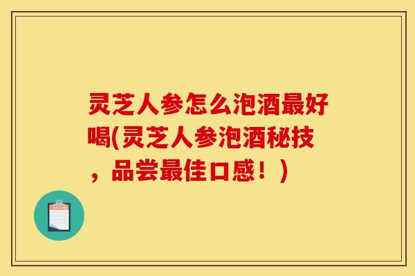 灵芝人参怎么泡酒最好喝(灵芝人参泡酒秘技,品尝最佳口感!)