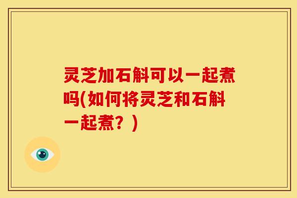 灵芝加石斛可以一起煮吗(如何将灵芝和石斛一起煮？)