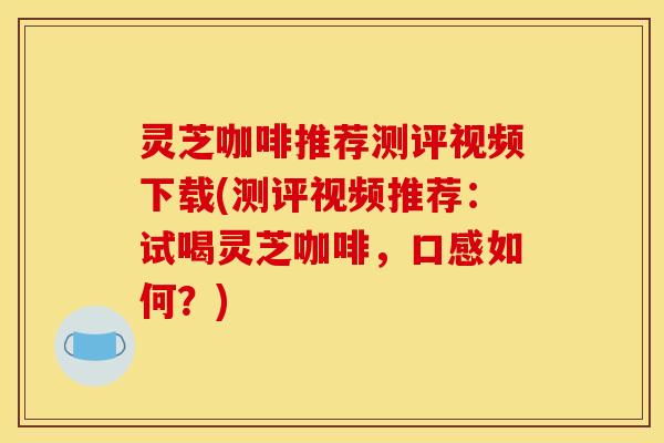 灵芝咖啡推荐测评视频下载(测评视频推荐:试喝灵芝咖啡,口感如何?)