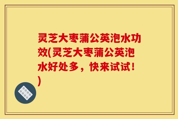 灵芝大枣蒲公英泡水功效(灵芝大枣蒲公英泡水好处多,快来试试!)