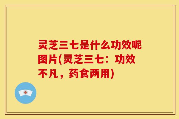 灵芝三七是什么功效呢图片(灵芝三七：功效不凡，药食两用)
