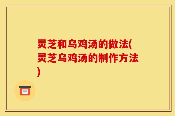 灵芝和乌鸡汤的做法(灵芝乌鸡汤的制作方法)