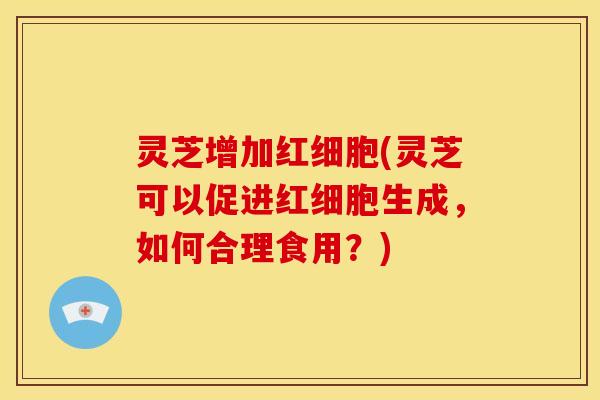 灵芝增加红细胞(灵芝可以促进红细胞生成，如何合理食用？)