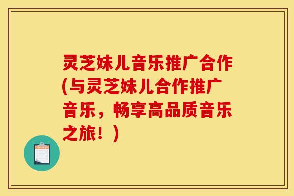 灵芝妹儿音乐推广合作(与灵芝妹儿合作推广音乐，畅享高品质音乐之旅！)