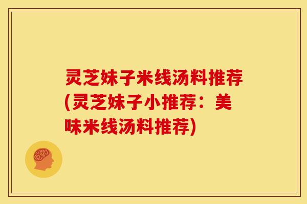 灵芝妹子米线汤料推荐(灵芝妹子小推荐：美味米线汤料推荐)