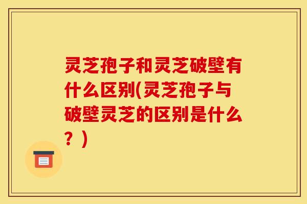 灵芝孢子和灵芝破壁有什么区别(灵芝孢子与破壁灵芝的区别是什么？)
