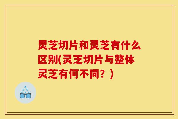 灵芝切片和灵芝有什么区别(灵芝切片与整体灵芝有何不同？)
