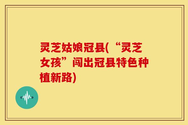 灵芝姑娘冠县(“灵芝女孩”闯出冠县特色种植新路)