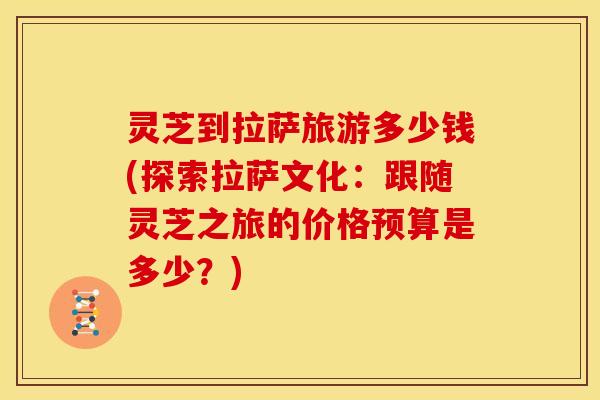 灵芝到拉萨旅游多少钱(探索拉萨文化:跟随灵芝之旅的价格预算是多少?)