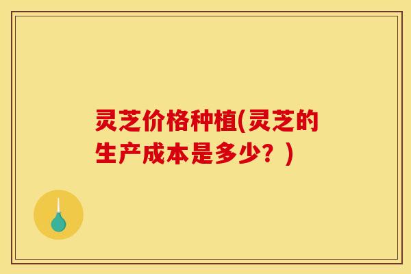 灵芝价格种植(灵芝的生产成本是多少？)