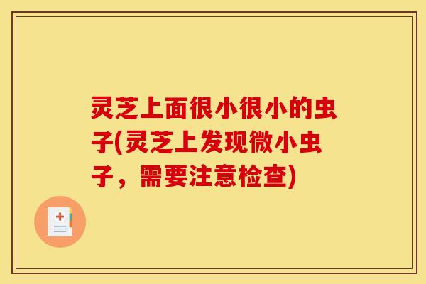 灵芝上面很小很小的虫子(灵芝上发现微小虫子,需要注意检查)