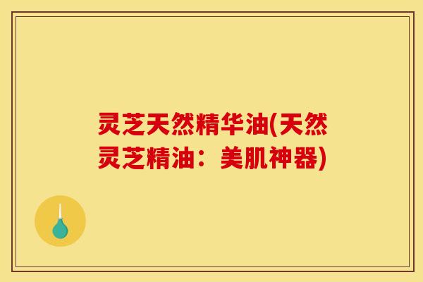 灵芝天然精华油(天然灵芝精油：美肌神器)