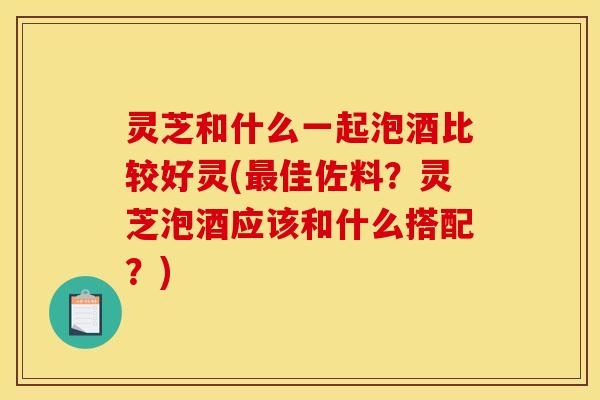 灵芝和什么一起泡酒比较好灵(最佳佐料?灵芝泡酒应该和什么搭配?)