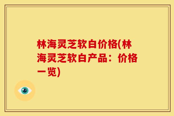 林海灵芝软白价格(林海灵芝软白产品:价格一览)